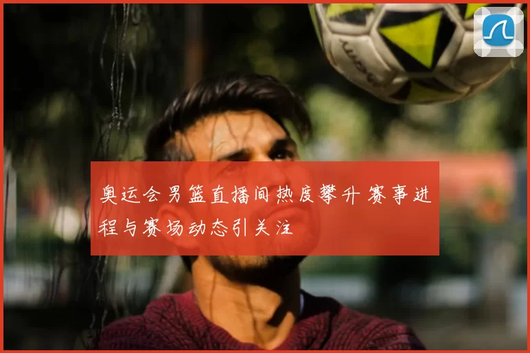 奥运会男篮直播间热度攀升 赛事进程与赛场动态引关注