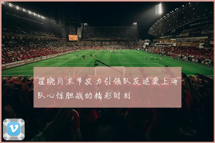 翟晓川末节发力引领队友逆袭上海队心惊胆战的精彩时刻