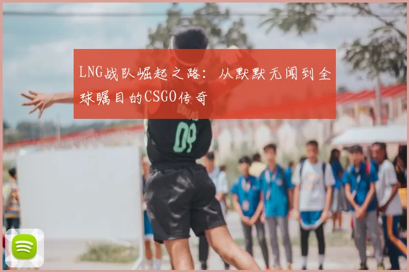 LNG战队崛起之路:从默默无闻到全球瞩目的CSGO传奇