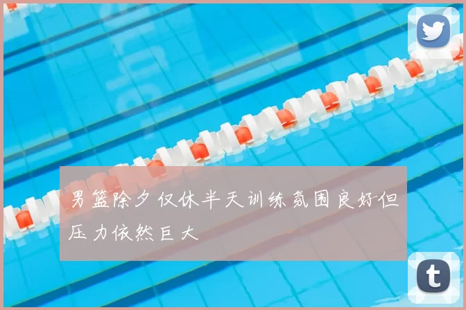 男篮除夕仅休半天训练氛围良好但压力依然巨大