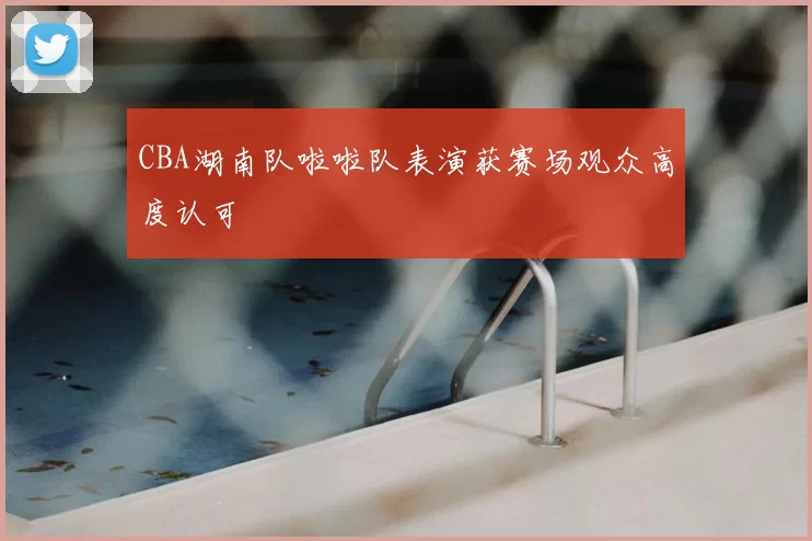 CBA湖南队啦啦队表演获赛场观众高度认可