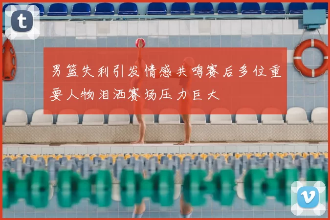 男篮失利引发情感共鸣赛后多位重要人物泪洒赛场压力巨大