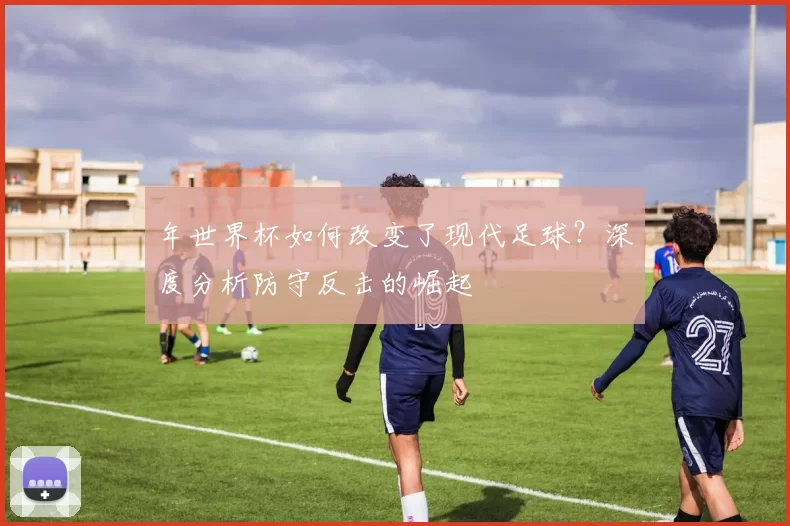 年世界杯如何改变了现代足球?深度分析防守反击的崛起