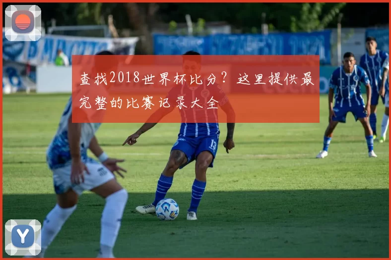 查找2018世界杯比分?这里提供最完整的比赛记录大全