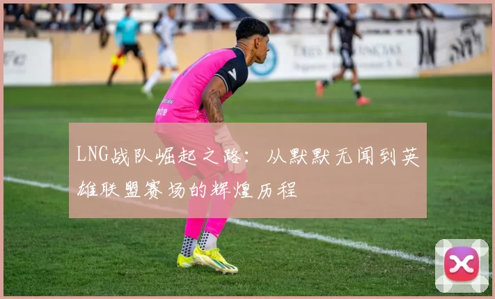 LNG战队崛起之路:从默默无闻到英雄联盟赛场的辉煌历程