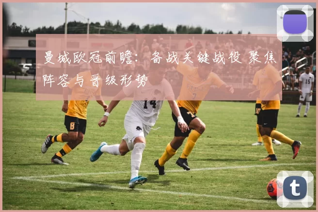曼城欧冠前瞻:备战关键战役 聚焦阵容与晋级形势