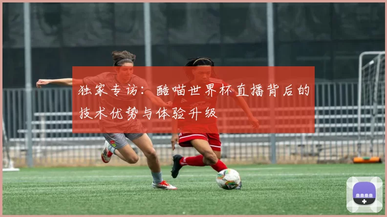 独家专访:酷喵世界杯直播背后的技术优势与体验升级