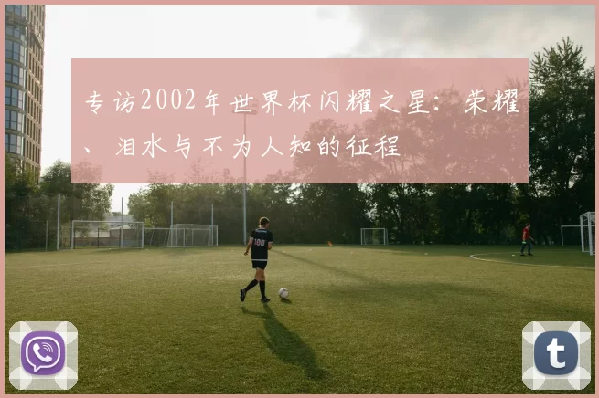 专访2002年世界杯闪耀之星:荣耀、泪水与不为人知的征程