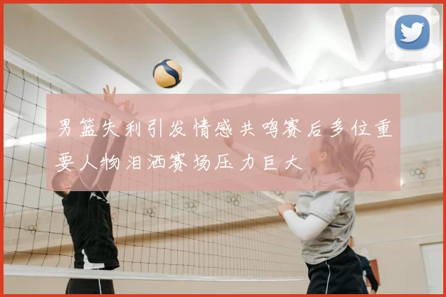 男篮失利引发情感共鸣赛后多位重要人物泪洒赛场压力巨大