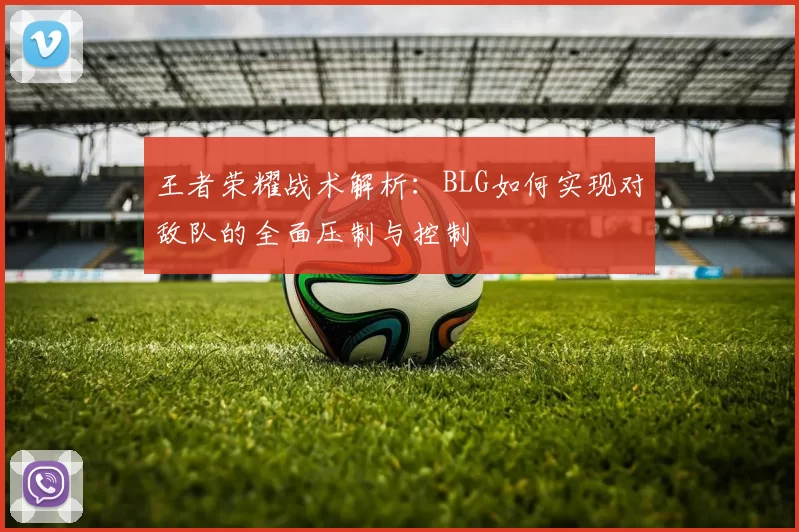 王者荣耀战术解析:BLG如何实现对敌队的全面压制与控制