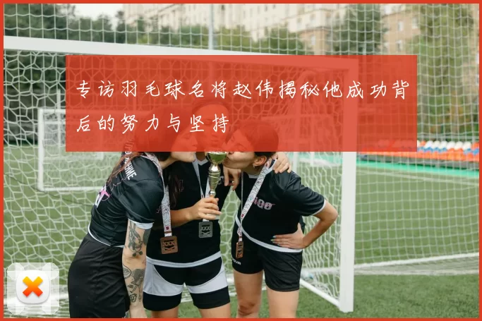 专访羽毛球名将赵伟揭秘他成功背后的努力与坚持