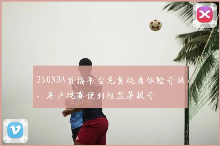 360NBA直播平台免费观看体验升级，用户观赛便利性显著提升