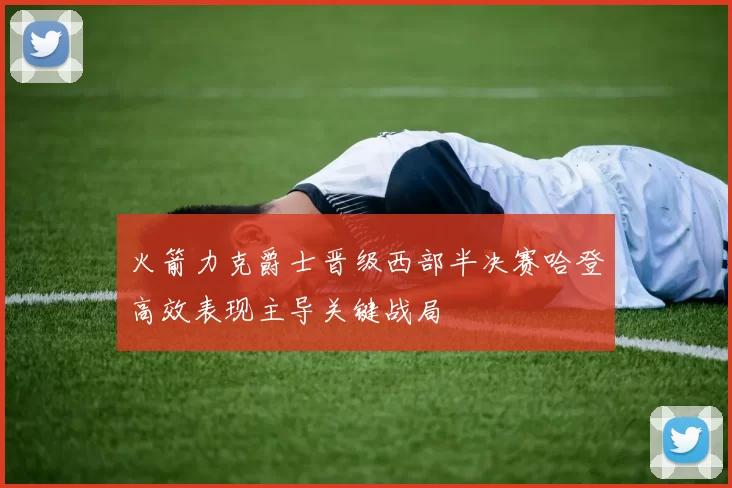 火箭力克爵士晋级西部半决赛哈登高效表现主导关键战局