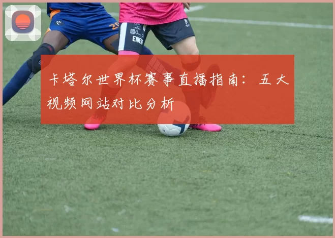 卡塔尔世界杯赛事直播指南:五大视频网站对比分析