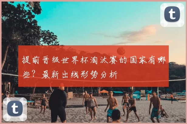 提前晋级世界杯淘汰赛的国家有哪些?最新出线形势分析