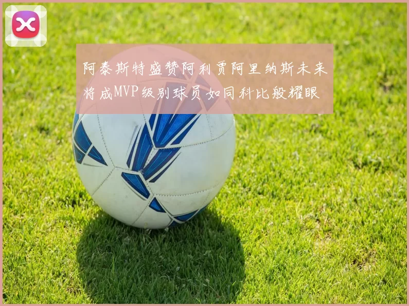 阿泰斯特盛赞阿利贾阿里纳斯未来将成MVP级别球员如同科比般耀眼
