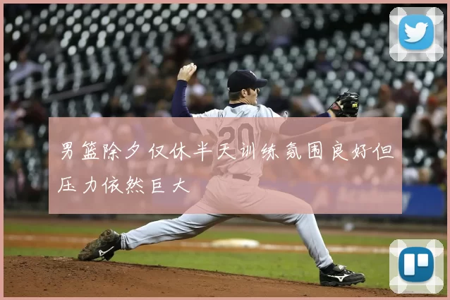 男篮除夕仅休半天训练氛围良好但压力依然巨大