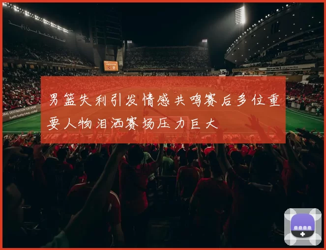 男篮失利引发情感共鸣赛后多位重要人物泪洒赛场压力巨大