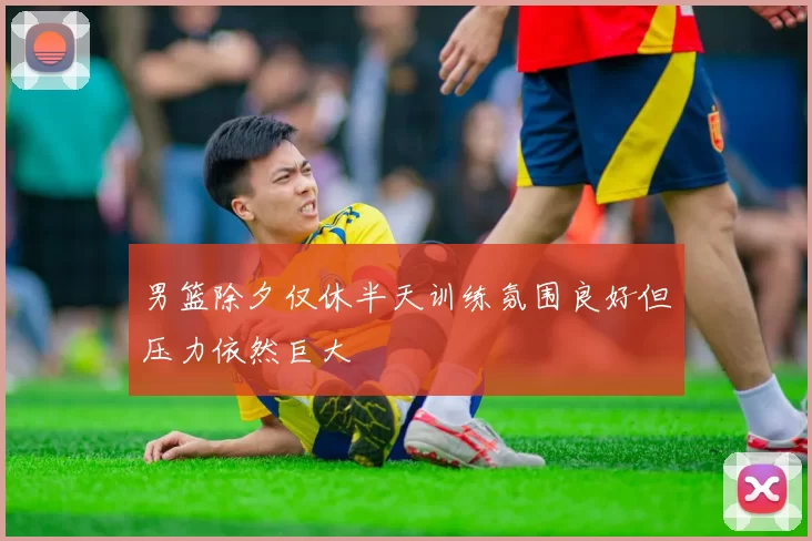 男篮除夕仅休半天训练氛围良好但压力依然巨大