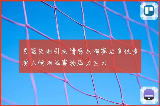 男篮失利引发情感共鸣赛后多位重要人物泪洒赛场压力巨大