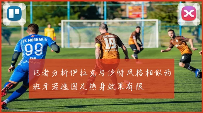 记者分析伊拉克与沙特风格相似西班牙若选国足热身效果有限