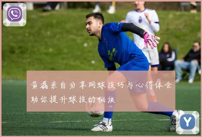 黄磊亲自分享网球技巧与心得体会助你提升球技的秘诀