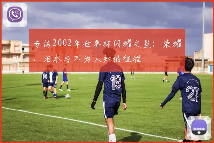 专访2002年世界杯闪耀之星：荣耀、泪水与不为人知的征程