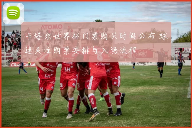 卡塔尔世界杯门票购买时间公布 球迷关注购票安排与入场流程