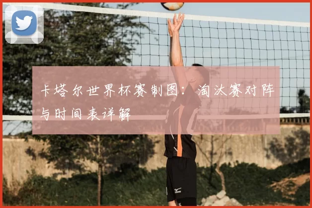 卡塔尔世界杯赛制图:淘汰赛对阵与时间表详解