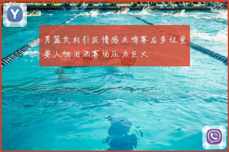 男篮失利引发情感共鸣赛后多位重要人物泪洒赛场压力巨大