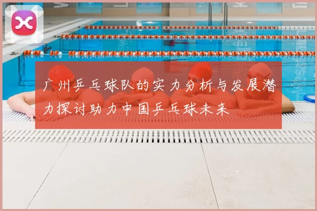 广州乒乓球队的实力分析与发展潜力探讨助力中国乒乓球未来