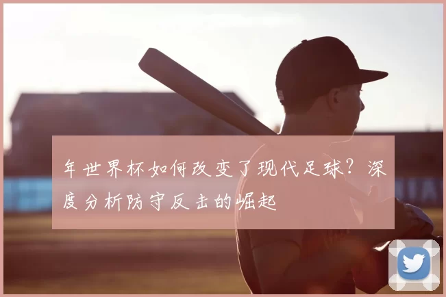 年世界杯如何改变了现代足球?深度分析防守反击的崛起