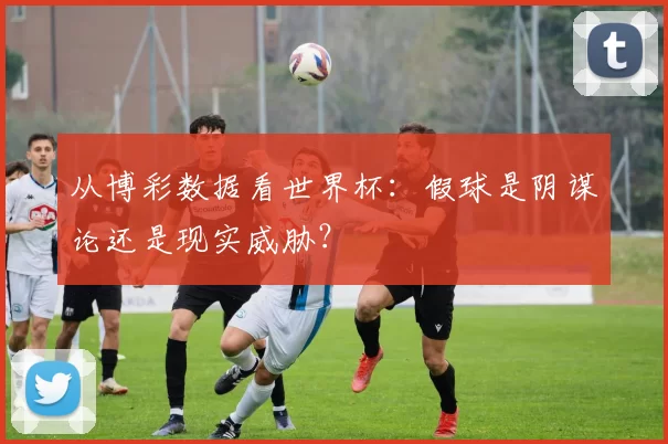 从博彩数据看世界杯：假球是阴谋论还是现实威胁？