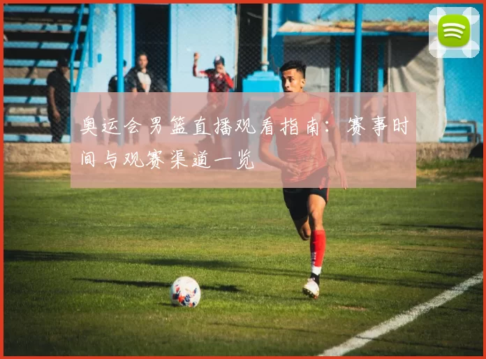 奥运会男篮直播观看指南:赛事时间与观赛渠道一览