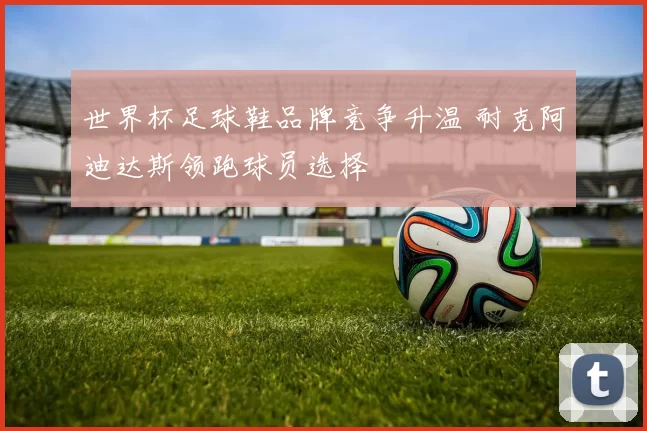 世界杯足球鞋品牌竞争升温 耐克阿迪达斯领跑球员选择