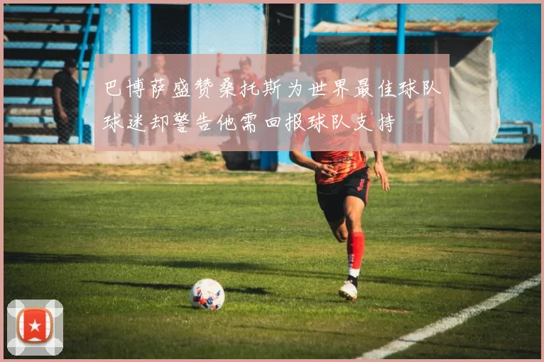 巴博萨盛赞桑托斯为世界最佳球队球迷却警告他需回报球队支持