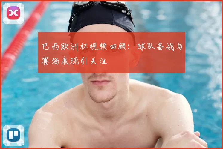 巴西欧洲杯视频回顾：球队备战与赛场表现引关注