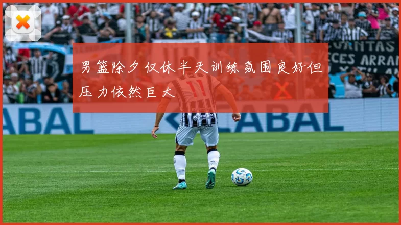 男篮除夕仅休半天训练氛围良好但压力依然巨大