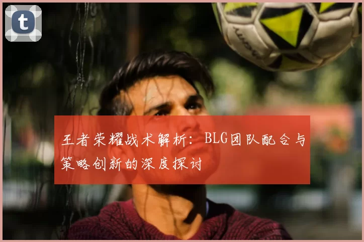 王者荣耀战术解析:BLG团队配合与策略创新的深度探讨