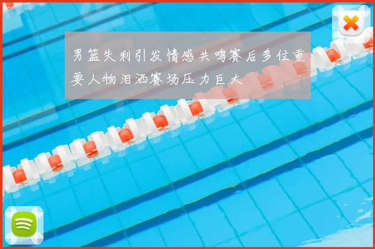 男篮失利引发情感共鸣赛后多位重要人物泪洒赛场压力巨大