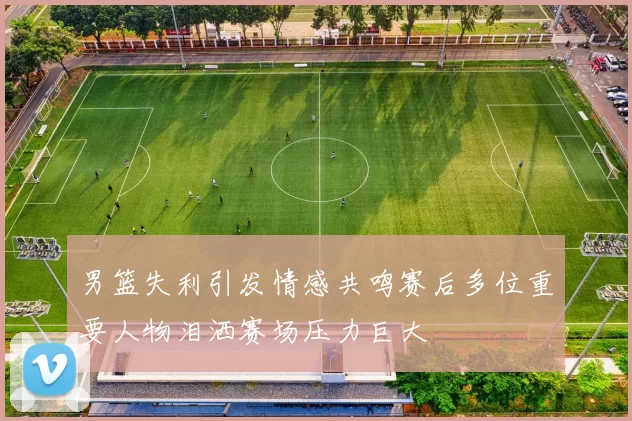 男篮失利引发情感共鸣赛后多位重要人物泪洒赛场压力巨大