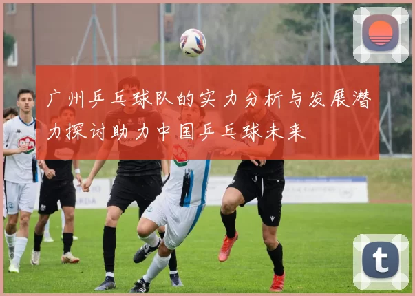 广州乒乓球队的实力分析与发展潜力探讨助力中国乒乓球未来