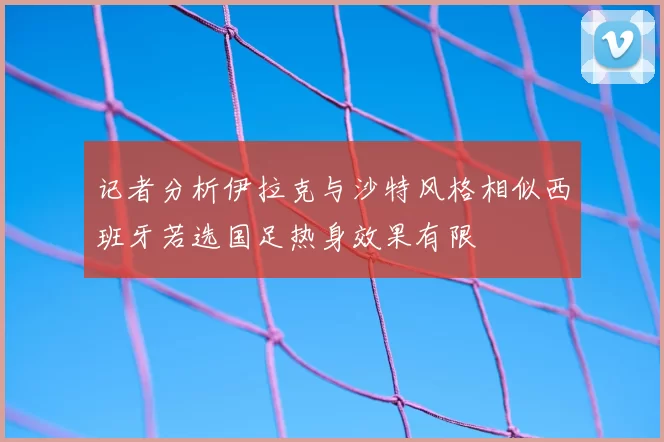 记者分析伊拉克与沙特风格相似西班牙若选国足热身效果有限
