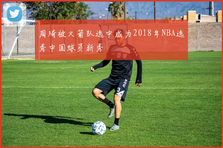 周琦被火箭队选中成为2018年NBA选秀中国球员新秀
