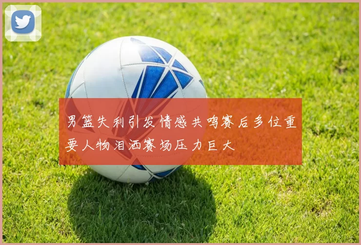 男篮失利引发情感共鸣赛后多位重要人物泪洒赛场压力巨大