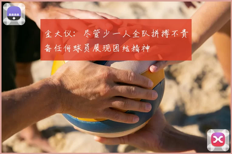 金大仪：尽管少一人全队拼搏不责备任何球员展现团结精神
