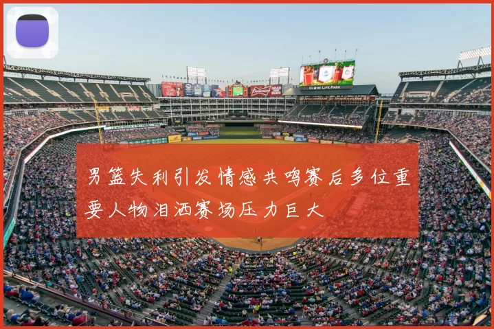 男篮失利引发情感共鸣赛后多位重要人物泪洒赛场压力巨大