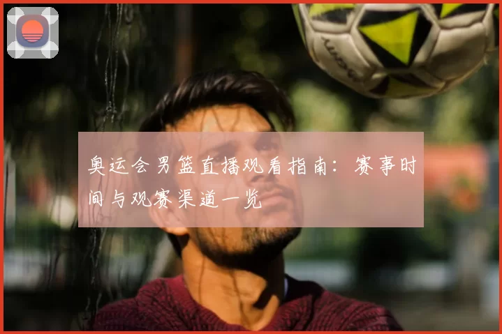 奥运会男篮直播观看指南：赛事时间与观赛渠道一览