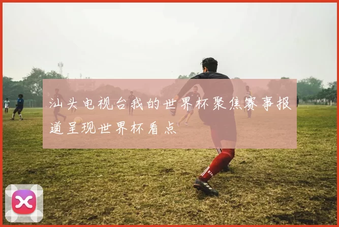 汕头电视台我的世界杯聚焦赛事报道呈现世界杯看点
