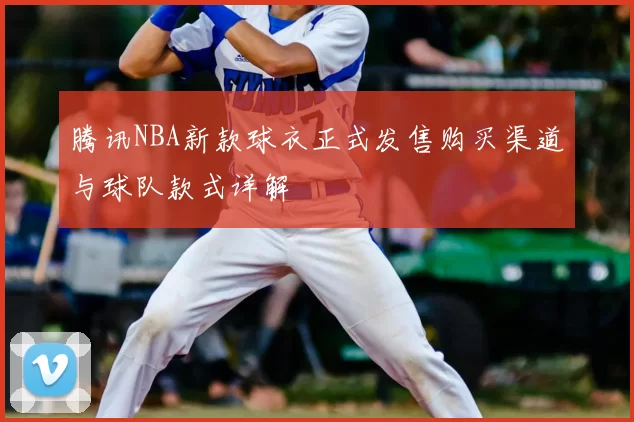 腾讯NBA新款球衣正式发售购买渠道与球队款式详解